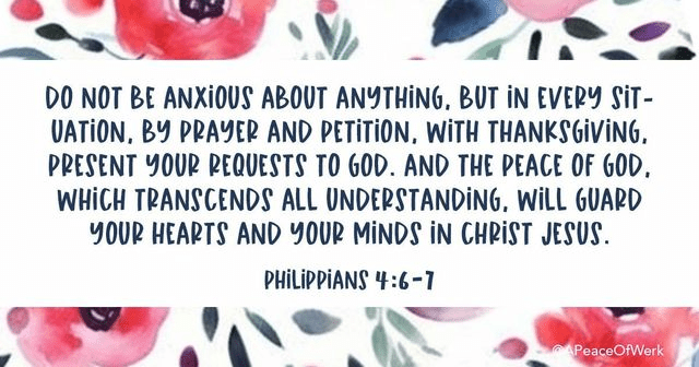 Do not be anxious about anything, but in every situation, by prayer and petition, with thanksgiving, present your requests to God, And the Peace of God, which transcends all understandings, will guard your hearts and your minds in christ Jesus.